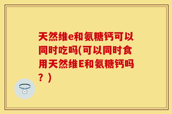 天然维e和氨糖钙可以同时吃吗(可以同时食用天然维E和氨糖钙吗？)