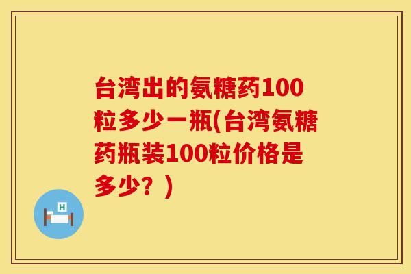 台湾出的氨糖药100粒多少一瓶(台湾氨糖药瓶装100粒价格是多少？)