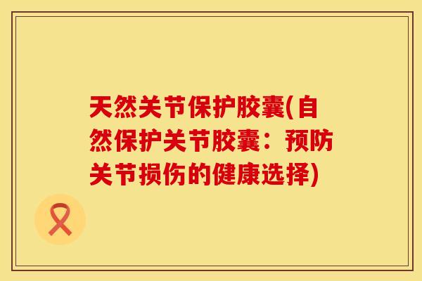 天然关节保护胶囊(自然保护关节胶囊：预防关节损伤的健康选择)