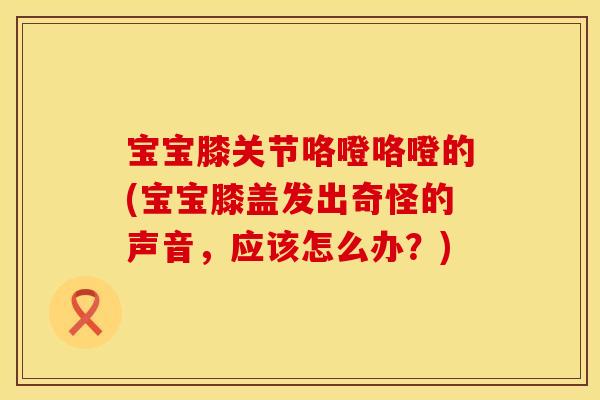 宝宝膝关节咯噔咯噔的(宝宝膝盖发出奇怪的声音，应该怎么办？)