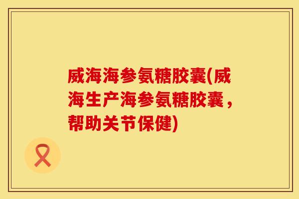 威海海参氨糖胶囊(威海生产海参氨糖胶囊，帮助关节保健)