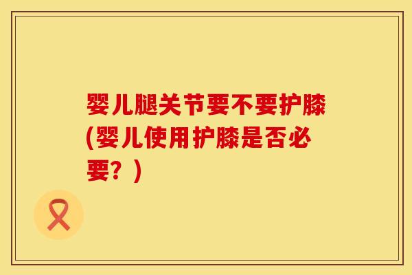 婴儿腿关节要不要护膝(婴儿使用护膝是否必要？)
