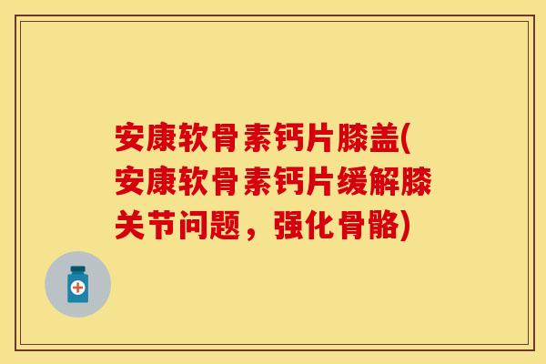 安康软骨素钙片膝盖(安康软骨素钙片缓解膝关节问题，强化骨骼)