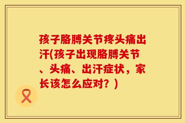 孩子胳膊关节疼头痛出汗(孩子出现胳膊关节、头痛、出汗症状，家长该怎么应对？)