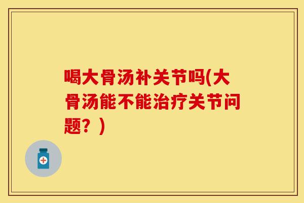 喝大骨汤补关节吗(大骨汤能不能治疗关节问题？)