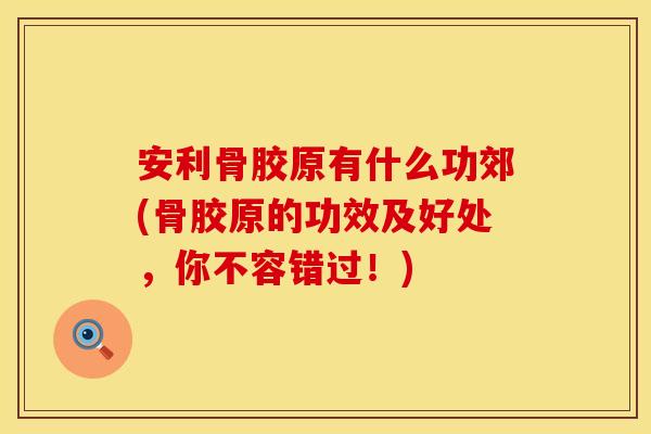 安利骨胶原有什么功郊(骨胶原的功效及好处，你不容错过！)