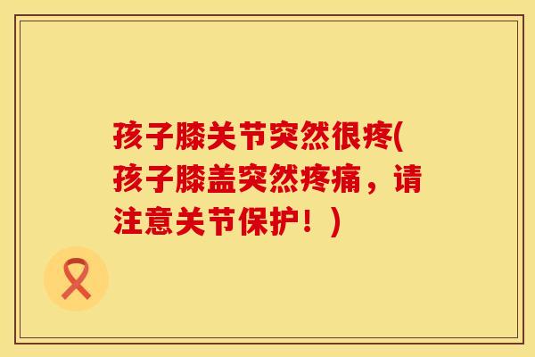 孩子膝关节突然很疼(孩子膝盖突然疼痛，请注意关节保护！)