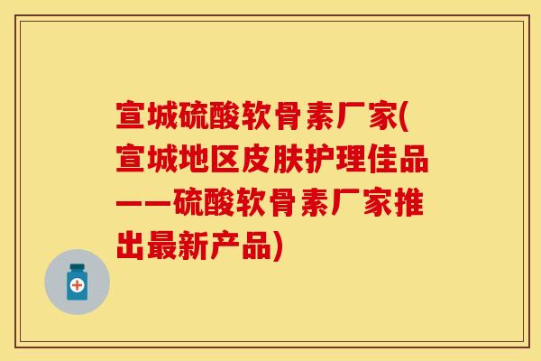 宣城硫酸软骨素厂家(宣城地区皮肤护理佳品——硫酸软骨素厂家推出最新产品)