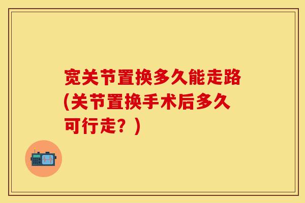 宽关节置换多久能走路(关节置换手术后多久可行走？)