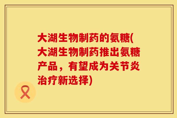 大湖生物制药的氨糖(大湖生物制药推出氨糖产品，有望成为关节炎治疗新选择)