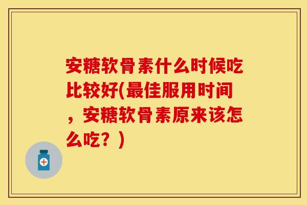 安糖软骨素什么时候吃比较好(最佳服用时间，安糖软骨素原来该怎么吃？)