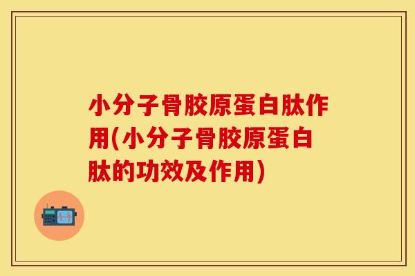 小分子骨胶原蛋白肽作用(小分子骨胶原蛋白肽的功效及作用)
