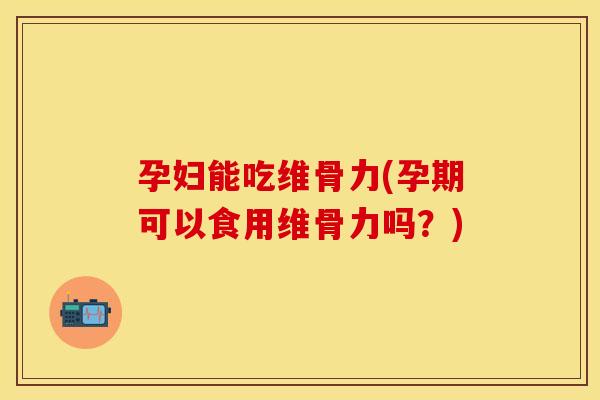 孕妇能吃维骨力(孕期可以食用维骨力吗？)