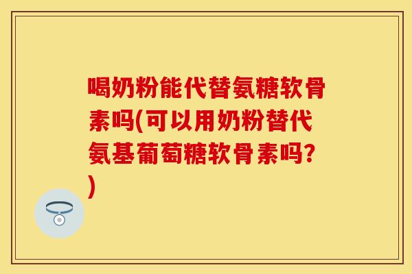 喝奶粉能代替氨糖软骨素吗(可以用奶粉替代氨基葡萄糖软骨素吗？)