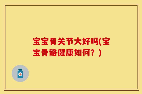 宝宝骨关节大好吗(宝宝骨骼健康如何？)