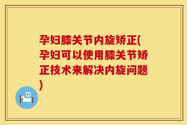孕妇膝关节内旋矫正(孕妇可以使用膝关节矫正技术来解决内旋问题)
