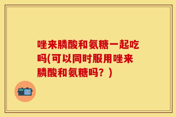 唑来膦酸和氨糖一起吃吗(可以同时服用唑来膦酸和氨糖吗？)