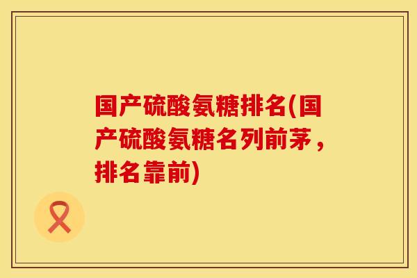 国产硫酸氨糖排名(国产硫酸氨糖名列前茅，排名靠前)