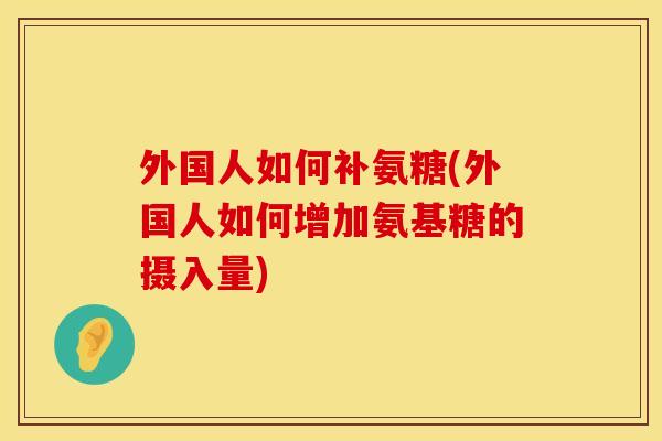 外国人如何补氨糖(外国人如何增加氨基糖的摄入量)