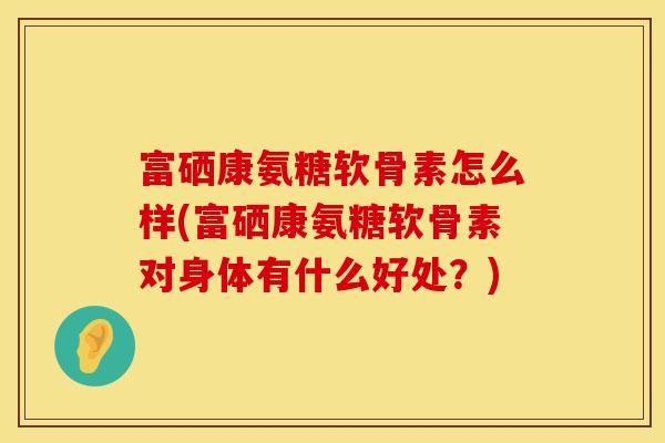 富硒康氨糖软骨素怎么样(富硒康氨糖软骨素对身体有什么好处？)