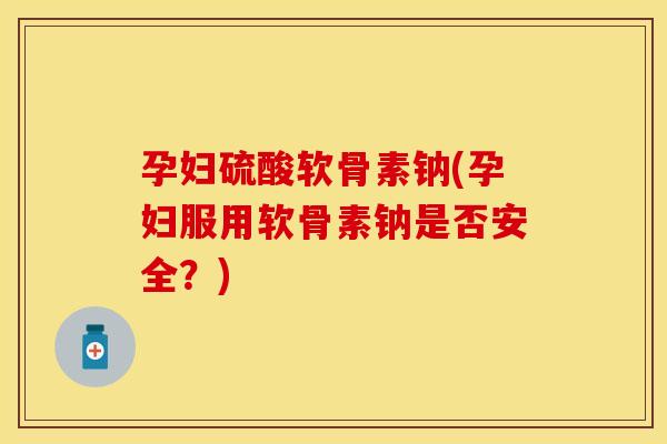 孕妇硫酸软骨素钠(孕妇服用软骨素钠是否安全？)