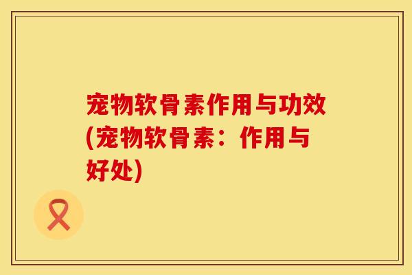 宠物软骨素作用与功效(宠物软骨素：作用与好处)