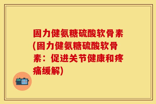 固力健氨糖硫酸软骨素(固力健氨糖硫酸软骨素：促进关节健康和疼痛缓解)