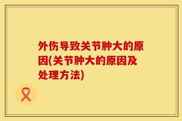 外伤导致关节肿大的原因(关节肿大的原因及处理方法)