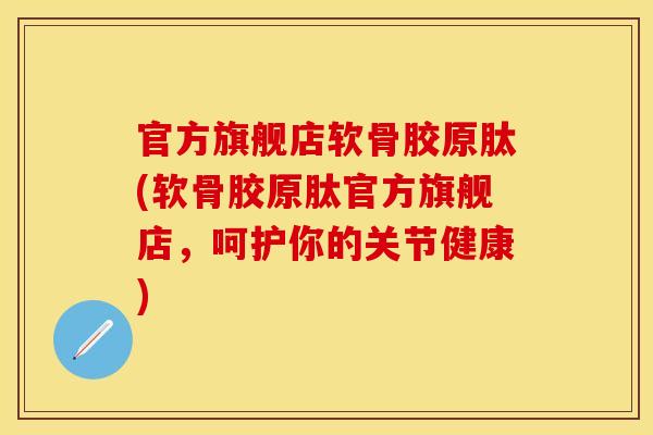 官方旗舰店软骨胶原肽(软骨胶原肽官方旗舰店，呵护你的关节健康)