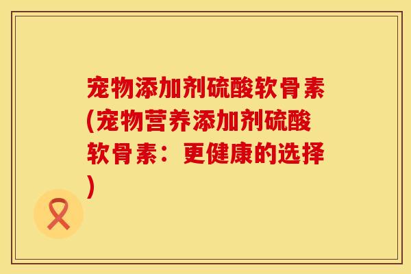 宠物添加剂硫酸软骨素(宠物营养添加剂硫酸软骨素：更健康的选择)
