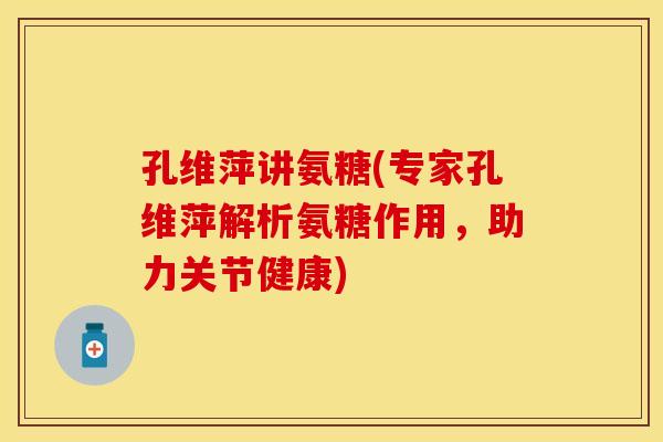 孔维萍讲氨糖(专家孔维萍解析氨糖作用，助力关节健康)