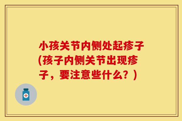 小孩关节内侧处起疹子(孩子内侧关节出现疹子，要注意些什么？)