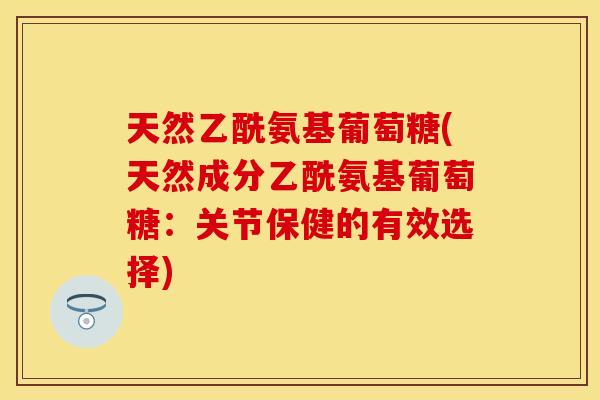 天然乙酰氨基葡萄糖(天然成分乙酰氨基葡萄糖：关节保健的有效选择)