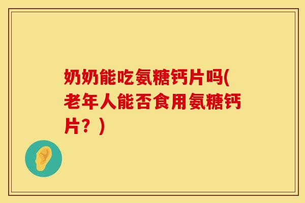 奶奶能吃氨糖钙片吗(老年人能否食用氨糖钙片？)