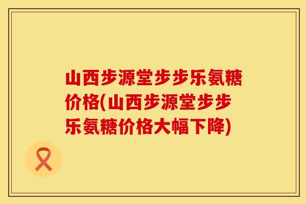 山西步源堂步步乐氨糖价格(山西步源堂步步乐氨糖价格大幅下降)