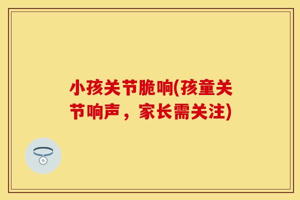 小孩关节脆响(孩童关节响声，家长需关注)