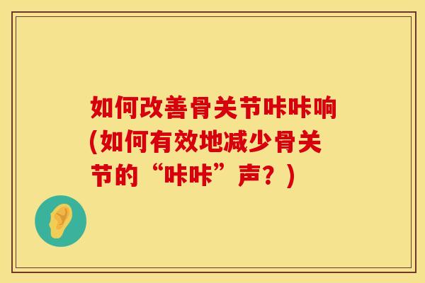 如何改善骨关节咔咔响(如何有效地减少骨关节的“咔咔”声？)