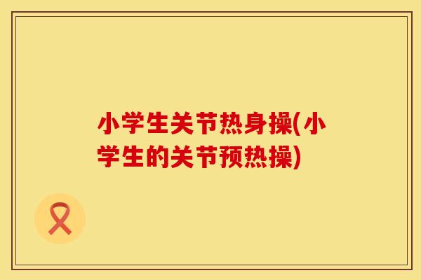 小学生关节热身操(小学生的关节预热操)