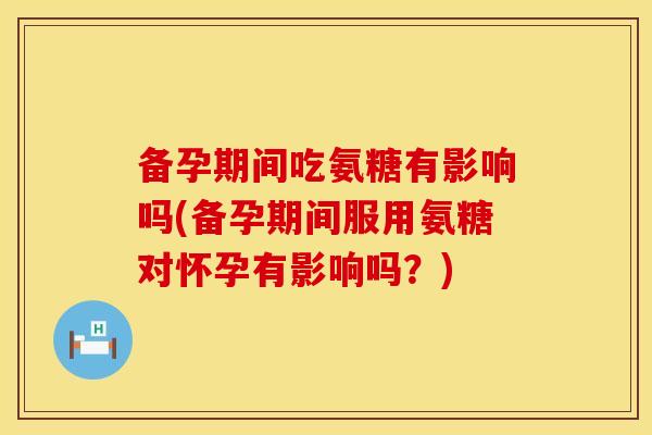 备孕期间吃氨糖有影响吗(备孕期间服用氨糖对怀孕有影响吗？)