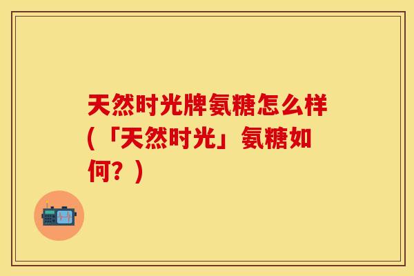 天然时光牌氨糖怎么样(「天然时光」氨糖如何？)