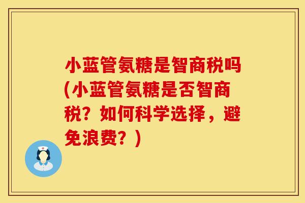小蓝管氨糖是智商税吗(小蓝管氨糖是否智商税？如何科学选择，避免浪费？)