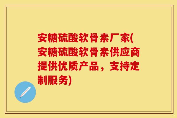 安糖硫酸软骨素厂家(安糖硫酸软骨素供应商提供优质产品，支持定制服务)