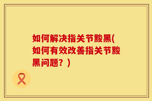如何解决指关节黢黑(如何有效改善指关节黢黑问题？)