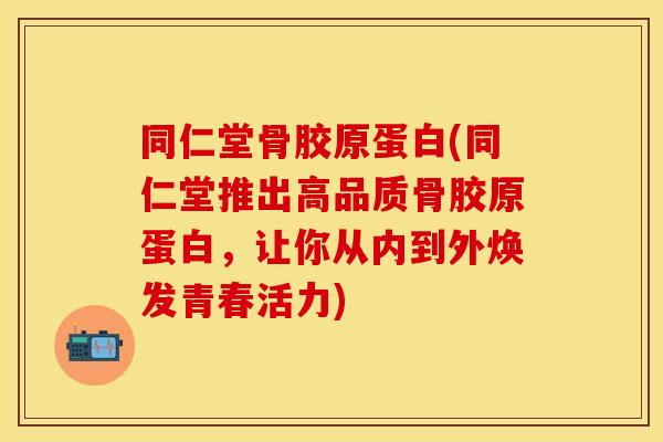 同仁堂骨胶原蛋白(同仁堂推出高品质骨胶原蛋白，让你从内到外焕发青春活力)