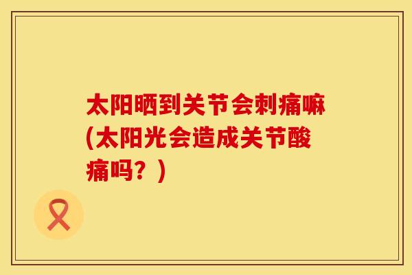 太阳晒到关节会刺痛嘛(太阳光会造成关节酸痛吗？)