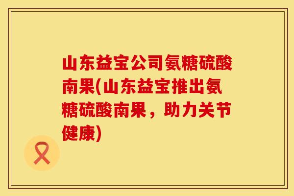 山东益宝公司氨糖硫酸南果(山东益宝推出氨糖硫酸南果，助力关节健康)