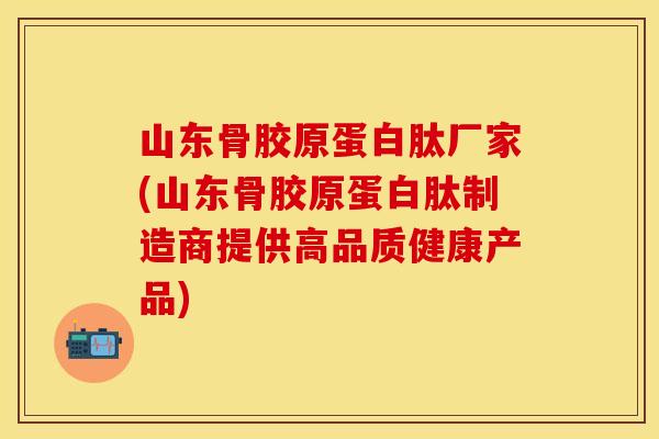 山东骨胶原蛋白肽厂家(山东骨胶原蛋白肽制造商提供高品质健康产品)