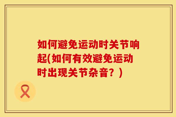 如何避免运动时关节响起(如何有效避免运动时出现关节杂音？)