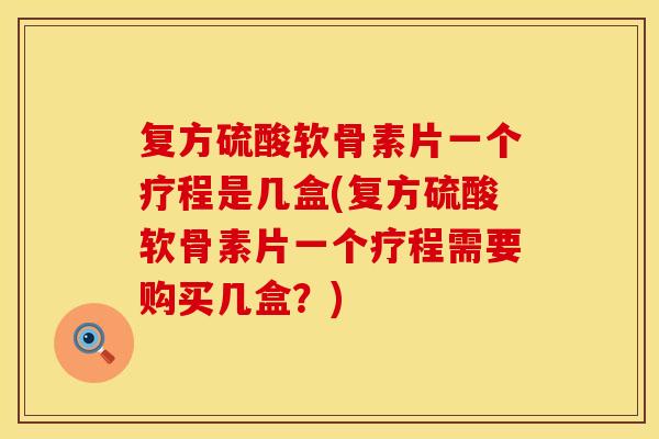 复方硫酸软骨素片一个疗程是几盒(复方硫酸软骨素片一个疗程需要购买几盒？)