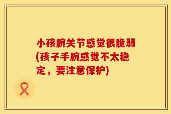 小孩腕关节感觉很脆弱(孩子手腕感觉不太稳定,要注意保护) 小孩腕关节感觉很脆弱(孩子手腕感觉不太稳定,要注意保护)